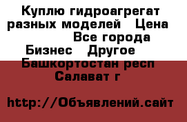 Куплю гидроагрегат разных моделей › Цена ­ 1 000 - Все города Бизнес » Другое   . Башкортостан респ.,Салават г.